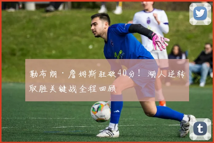 勒布朗·詹姆斯狂砍40分!湖人逆转取胜关键战全程回顾
