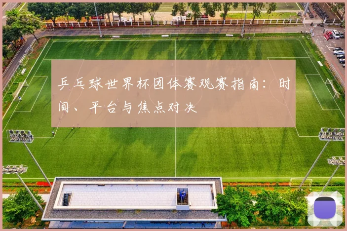 乒乓球世界杯团体赛观赛指南:时间、平台与焦点对决