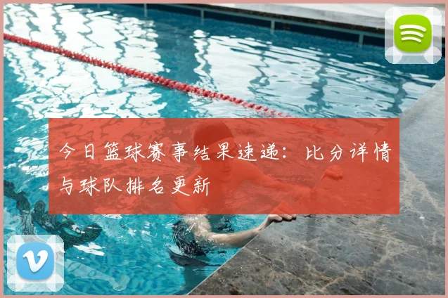 今日篮球赛事结果速递:比分详情与球队排名更新
