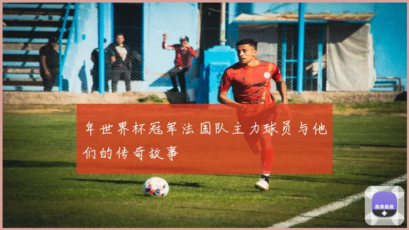 年世界杯冠军法国队主力球员与他们的传奇故事
