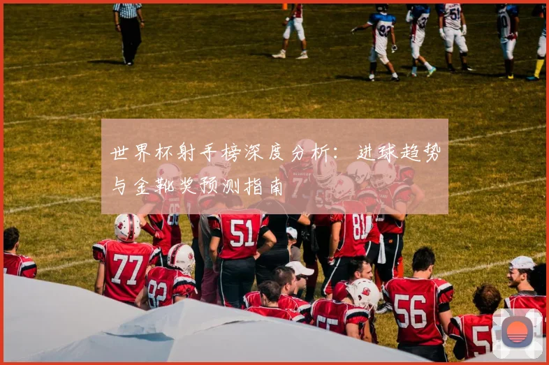 世界杯射手榜深度分析：进球趋势与金靴奖预测指南