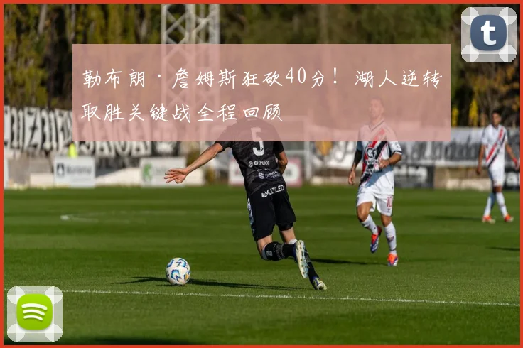 勒布朗·詹姆斯狂砍40分!湖人逆转取胜关键战全程回顾