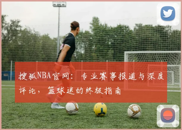 搜狐NBA官网:专业赛事报道与深度评论,篮球迷的终极指南