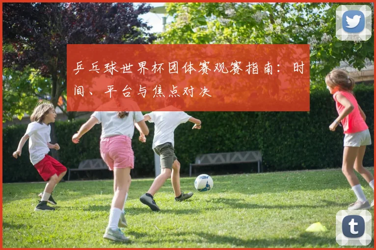 乒乓球世界杯团体赛观赛指南：时间、平台与焦点对决